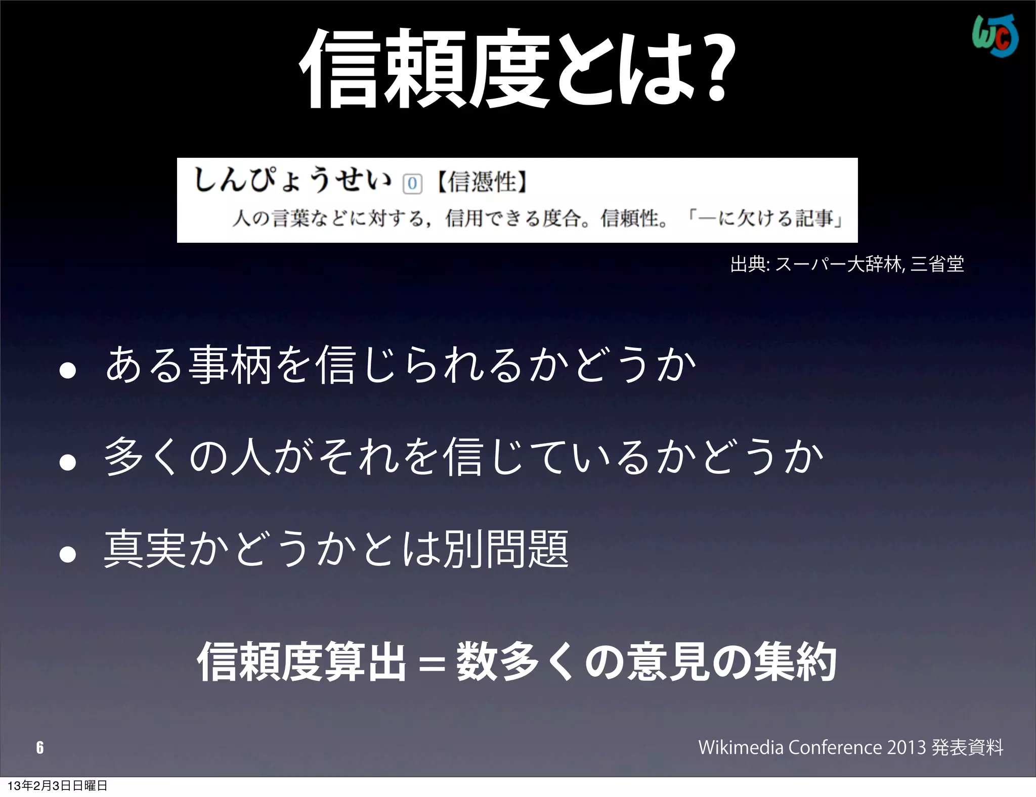 信頼度とは?

                              出典: スーパー大辞林, 三省堂




      •   ある事柄を信じられるかどうか

      •   多くの人がそれを信じているかどうか

      •   真実かどうかとは別問題

             信頼度算出 = 数多くの意見の集約
  6                        Wikimedia Conference 2013 発表資料
13年2月3日日曜日
 