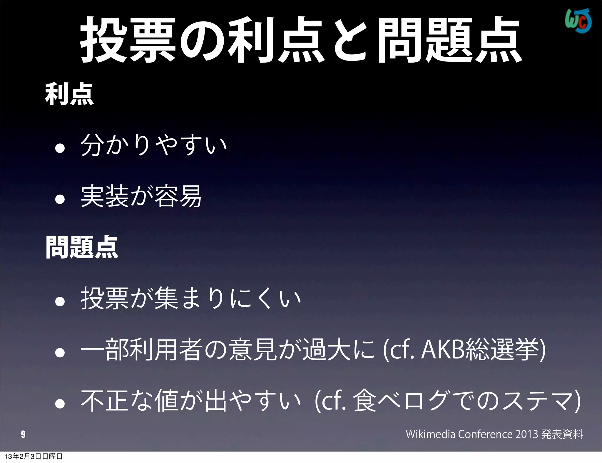 投票の利点と問題点
      利点

        •    分かりやすい

        •    実装が容易

      問題点

        •    投票が集まりにくい

        •    一部利用者の意見が過大に (cf. AKB総選挙)

        •    不正な値が出やすい (cf. 食べログでのステマ)
  9                           Wikimedia Conference 2013 発表資料
13年2月3日日曜日
 