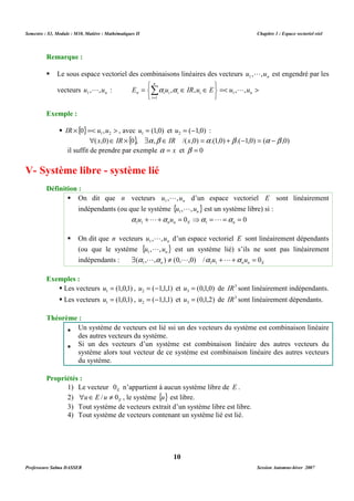 Semestre : S3, Module : M10, Matière : Mathématiques II Chapitre 1 : Espace vectoriel réel 
 Le sous espace vectoriel des combinaisons linéaires des vecteurs u , ,un 1 
   
   
n 
Î Î = Σ= 
L : a a = L 
 
n i i E u , IR,u E u , ,u 1 
i i n 
 ´{ }=  1 2 IR 0 u ,u , avec (1,0) 1 u = et ( 1,0) 2 u = - : 
(x,0)Î IR ´{0}, $a ,b Î IR /(x,0) =a .(1,0) +b .(-1,0) = (a -b ,0) 
il suffit de prendre par exemple a = x et b = 0 
 On dit que n vecteurs n u , ,u 1 
L d’un espace vectoriel E sont linéairement 
indépendants (ou que le système { } n u , ,u 1 
L est un système libre) si : 
0 0 1 1 1 + + = ⇒ = = = n n E n a u L a u a L a 
L d’un espace vectoriel E sont linéairement dépendants 
L est un système lié) s’ils ne sont pas linéairement 
indépendants : n n n E ( , , ) (0, ,0) / u u 0 1 1 1 $ a La ¹ L a +L+a = 
 Les vecteurs (1,0,1) 1 u = , ( 1,1,1) 2 u = - et (0,1,0) 3 u = de IR3 sont linéairement indépendants. 
 Les vecteurs (1,0,1) 1 u = , ( 1,1,1) 2 u = - et (0,1,2) 3 u = de IR3 sont linéairement dépendants. 
 Un système de vecteurs est lié ssi un des vecteurs du système est combinaison linéaire 
 Si un des vecteurs d’un système est combinaison linéaire des autres vecteurs du 
système alors tout vecteur de ce système est combinaison linéaire des autres vecteurs 
du système. 
1) Le vecteur E 0 n’appartient à aucun système libre de E . 
2) E uÎE /u ¹ 0 , le système {u} est libre. 
3) Tout système de vecteurs extrait d’un système libre est libre. 
4) Tout système de vecteurs contenant un système lié est lié. 
10 
Remarque : 
L est engendré par les 
vecteurs n u , ,u 1 
i 
1 
Exemple : 
V- Système libre - système lié 
Définition : 
 On dit que n vecteurs n u , ,u 1 
(ou que le système { } n u , ,u 1 
Exemples : 
Théorème : 
des autres vecteurs du système. 
Propriétés : 
Professeure Salma DASSER Session Automne-hiver 2007 
 