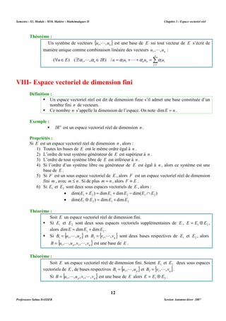 Semestre : S3, Module : M10, Matière : Mathématiques II Chapitre 1 : Espace vectoriel réel 
Un système de vecteurs {u , ,un} 1 
L est une base de E ssi tout vecteur de E s’écrit de 
manière unique comme combinaison linéaire des vecteurs n u , ,u 1 
 Î $ Î = + + = 
1 1 1 ( ) ( !a ,L,a ) / a L a a 
n n n i i u E IR u u u u 
VIII- Espace vectoriel de dimension fini 
 Un espace vectoriel réel est dit de dimension finie s’il admet une base constituée d’un 
 Ce nombre n s’appelle la dimension de l’espace. On note dimE = n . 
 IRn est un espace vectoriel réel de dimension n . 
Propriétés : 
Si E est un espace vectoriel réel de dimension n , alors : 
1) Toutes les bases de E ont le même ordre égal à n . 
2) L’ordre de tout système générateur de E est supérieur à n . 
3) L’ordre de tout système libre de E est inférieur à n . 
4) Si l’ordre d’un système libre ou générateur de E est égal à n , alors ce système est une 
5) Si F est un sous espace vectoriel de E , alors F est un espace vectoriel réel de dimension 
fini m , avec m £ n . Si de plus m = n , alors F º E . 
6) Si 1 E et 2 E sont deux sous espaces vectoriels de E , alors : 
· dim( ) dim dim dim( ) 1 2 1 2 1 2 E + E = E + E - E Ç E 
· 1 2 1 2 dim(E Å E ) = dimE + dimE 
Soit E un espace vectoriel réel de dimension fini. 
 Si 1 E et 2 E sont deux sous espaces vectoriels supplémentaires de E , 1 2 E = E Å E , 
= L et { } q B v , , v 2 1 
= L sont deux bases respectives de 1 E et 2 E , alors 
= L L est une base de E . 
Soit E un espace vectoriel réel de dimension fini. Soient 1 E et 2 E deux sous espaces 
vectoriels de E , de bases respectives { } p B u , ,u 1 1 
= L L est une base de E alors 1 2 E = E Å E . 
12 
Théorème : 
L : 
n 
Σ= 
i 
1 
Définition : 
nombre fini n de vecteurs. 
Exemple : 
base de E . 
Théorème : 
alors 1 2 dimE = dimE + dimE . 
 Si { } p B u , ,u 1 1 
{ } p q B u , ,u ,v , ,v 1 1 
Théorème : 
= L et { } q B v , , v 2 1 
= L . 
Si { } p q B u , ,u ,v , ,v 1 1 
Professeure Salma DASSER Session Automne-hiver 2007 
 