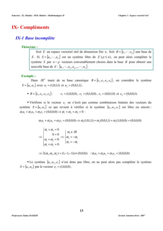 Semestre : S3, Module : M10, Matière : Mathématiques II Chapitre 1 : Espace vectoriel réel 
Soit E un espace vectoriel réel de dimension fini n . Soit B {e , , ep} 1 
= L est un système libre de E ( p £ n) , on peut alors compléter le 
système S par n - p vecteurs convenablement choisis dans la base B pour obtenir une 
nouvelle base de E : { u , L ,u ,u , L ,u } . 
1 p p + 1 
n Dans IR4 muni de sa base canonique { } 1 2 3 4 B = e , e , e , e , on considère le système 
{ } 1 2 S = u ,u avec (1,0,1,1) 1 u = et (0,0,1,1) 2 u = . 
 { } 1 2 3 4 B = e , e , e , e : (1,0,0,0) 1 e = , (0,1,0,0) 2 e = , (0,0,1,0) 3 e = et (0,0,0,1) 4 e = . 
 Vérifions si le vecteur 1 e ne s’écrit pas comme combinaison linéaire des vecteurs du 
système { } 1 2 S = u ,u ce qui revient à vérifier si le système { } 1 2 1 u ,u ,e est libre ou encore : 
(0,0,0,0) 0 1 1 2 2 3 1 1 2 3 a u +a u +a e = ⇒a =a =a = : 
(0,0,0,0) (1,0,1,1) (0,0,1,1) (1,0,0,0) (0,0,0,0) 1 1 2 2 3 1 1 2 3 a u +a u +a e = ⇒a +a +a = 
( , , ) (1, 1, 1) ( (0,0,0)) / (0,0,0,0) 1 2 3 1 1 2 2 3 3 ⇒$ a a a = - - ¹ a u +a u +a e = 
 Le système { } 1 2 1 u ,u ,e n’est donc pas libre, on ne peut alors pas compléter le système 
{ } 1 2 S = u ,u par le vecteur (1,0,0,0) 1 e = . 
13 
IX- Compléments 
IX-1 Base incomplète 
Théorème : 
= L une base de 
E . Si { } p S u , ,u 1 
Exemple : 
a a 
 
  
 
a a 
  
a a 
 
+ = 
= 
0 
1 3 
0 0 
+ = 
1 2 
+ = 
⇒ 
0 
0 
1 2 
 
 
 
a Î 
IR 
a = - 
a 
1 
2 1 
a = - 
a 
⇒ 
3 1 
Professeure Salma DASSER Session Automne-hiver 2007 
 