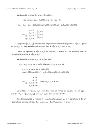 Semestre : S3, Module : M10, Matière : Mathématiques II Chapitre 1 : Espace vectoriel réel 
 Vérifions si le système { 1 2 2} S = u ,u , e est libre : 
(0,0,0,0) 0 1 1 2 2 3 1 1 2 3 a u +a u +a e = ⇒a =a =a = : 
(0,0,0,0) (1,0,1,1) (0,0,1,1) (0,1,0,0) (0,0,0,0) 1 1 2 2 3 2 1 2 3 a u +a u +a e = ⇒a +a +a = 
 Le système { } 1 2 2 u ,u ,e est donc libre, on peut alors compléter le système { } 1 2 S = u ,u par le 
vecteur (0,1,0,0) 2 e = pour obtenir le système libre { } 1 1 2 3 S = u ,u ,u , avec 3 2 u = e . 
L’ordre du système { } 1 1 2 3 S = u ,u ,u est inférieur à dimIR4 = 4 , on continue alors de 
 Vérifions si le système { } 1 2 3 3 u ,u ,u , e est libre : 
(0,0,0,0) 0 1 1 2 2 3 3 4 3 1 2 3 4 a u +a u +a u +a e = ⇒a =a =a =a = : 
+ + + = 
(0,0,0,0) 
a a a a 
a u a u a u a e 
1 1 2 2 3 3 4 3 
⇒ + + + = 
(1,0,1,1) (0,0,1,1) (0,1,0,0) (0,0,1,0) (0,0,0,0) 
1 2 3 4 
0 1 2 3 4 ⇒a =a =a =a = 
 Le système { } 2 1 2 3 3 S = u ,u ,u ,e est donc libre et l’ordre du système 2 S est égal à 
dimIR4 = 4 , { } 2 1 2 3 4 S = u ,u ,u ,u , avec 4 3 u = e , est donc une base de IR4 . 
On a donc complété le système { } 1 2 S = u ,u par les vecteurs 2 e et 3 e de la base B de IR4 
pour obtenir une nouvelle base { } 2 1 2 3 4 S = u ,u ,u ,u de IR4 , avec 3 2 u = e et 4 3 u = e . 
14 
 
  
 
a 
a 
a a 
  
a a 
 
= 
= 
1 
3 
+ = 
1 2 
+ = 
⇒ 
0 
0 
0 
0 
1 2 
a 
 
 
 
= 
= 
= 
⇒ 
0 
0 
0 
1 
a 
2 
a 
3 
compléter le système { } 1 1 2 3 S = u ,u ,u . 
 
  
 
a 
a 
a a a 
  
 
= 
= 
1 
3 
+ + = 
1 2 4 
a a 
+ = 
⇒ 
0 
0 
0 
0 
1 2 
Professeure Salma DASSER Session Automne-hiver 2007 
 