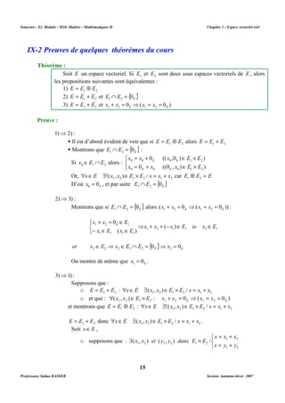 Semestre : S3, Module : M10, Matière : Mathématiques II Chapitre 1 : Espace vectoriel réel 
IX-2 Preuves de quelques théorèmes du cours 
Soit E un espace vectoriel. Si 1 E et 2 E sont deux sous espaces vectoriels de E , alors 
les propositions suivantes sont équivalentes : 
1) 1 2 E = E Å E 
2) 1 2 E = E + E et { } E E E 0 1 2 Ç = 
3) 1 2 E = E + E et 0 ( 0 ) 1 2 E 1 2 E x + x = ⇒ x = x = 
 Il est d’abord évident de voir que si 1 2 E = E Å E alors 1 2 E = E + E 
 Montrons que { } E E E 0 1 2 Ç = : 
Si 0 1 2 x ÎE Ç E alors : 
= + 0 (( ,0 ) Î ´ 
) 
0 ((0 , ) ) 
x x x E E 
0 0 E 0 E 
1 2 
x x x E E 
= + Î ´ 
0 E 0 E 
0 1 2 
Or, 1 2 1 2 1 2 xÎE $!(x , x )ÎE ´ E / x = x + x car E Å E = E 1 2 
D’où E x 0 0 = , et par suite { } E E E 0 1 2 Ç = 
Montrons que si { } E E E 0 1 2 Ç = alors ( 0 ( 0 )) 1 2 E 1 2 E x + x = ⇒ x = x = : 
+ = 0 
Î 
x x E 1 2 E 1 + + ( - ) 
Î Î 
x x x E ie x E 
⇒ 
{ } E E or x E x E E 0 x 0 2 2 2 1 2 2 Î ⇒ Î Ç = ⇒ = 
On montre de même que E x 0 1 = . 
o 1 2 E = E + E : 1 2 1 2 1 2 xÎE $(x , x )ÎE ´ E / x = x + x 
o et que : ( , ) : 0 ( 0 ) 1 2 1 2 1 2 E 1 2 E  x x ÎE ´ E x + x = ⇒ x = x = 
et montrons que 1 2 E = E Å E : 1 2 1 2 1 2 xÎE $!(x , x )ÎE ´ E / x = x + x 
1 2 E = E + E donc 1 2 1 2 1 2 xÎE $(x , x )ÎE ´ E / x = x + x . 
Soit xÎE , 
$ ´ 
( x , x ) et ( y , y ) dans E E 
/ 
1 2 1 2 1 2 15 
Théorème : 
Preuve : 
1)⇒ 2) : 
   
2)⇒3) : 
1 2 1 1 2 1 
- Î Î 
( ) 
x E x E 
1 1 1 1 
   
3)⇒1) : 
Supposons que : 
o supposons que : 
   
= + 
x x x 
1 2 
= + 
x y y 
1 2 
Professeure Salma DASSER Session Automne-hiver 2007 
 