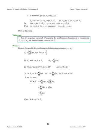Semestre : S3, Module : M10, Matière : Mathématiques II Chapitre 1 : Espace vectoriel réel 
o et montrons que ( , ) ( , ) 1 2 1 2 x x = y y : 
1 1 2 2 1 1 1 2 2 2 0 x x (x y ) (x y ), (x y ) E ,(x y ) E E = - = - + - - Î - Î 
Or, ( , ) : 0 ( 0 ) 1 2 1 2 1 2 E 1 2 E  x x ÎE ´ E x + x = ⇒ x = x = 
D’où ( ) ( ) 1 1 2 2 x = y et x = y ou encore ( , ) ( , ) 1 2 1 2 x x = y y 
Soit E un espace vectoriel. L’ensemble des combinaisons linéaires de n vecteurs de 
L , est un sous espace vectoriel de E . 
On note l’ensemble des combinaisons linéaires des vecteurs n u , ,u 1 
   
n 
Σ= 
1) E ¹ F car 0 Î E (0 = 
0. u 
) 
n E n E i 2) n n (X ,Y )Î(E )2 ,(l ,g )Î IR2 l.X +g .Y Î E : 
n 
n 
Î ⇒ =Σ a =Σ b a b 
Î Î 
n i i , , , , 
X Y E X u et Y u IR u E i i i 
= = 
1 1 
n 
n 
Σ Σ 
l + g = l a + 
g b 
X Y u u 
i i 
= = 
n 
i 
1 1 
( ) 
la gb 
= + 
i 
u 
i i i 
16 
D’où le théorème. 
Théorème : 
E , n u , ,u 1 
Preuve : 
L : 
   
n 
= = 
Σa a 
Î Î n i i , , 
E u IR u E i i 
i 
1 
1 
i 
i 
i i 
i 
l ,g ÎIR, on a : 
Σ 
= 
n 
i 
1 
Σ 
= 
= 
i 
d 
u 
i i 
i i 
1 
d’où : n l .X +g .Y ÎE 
Professeure Salma DASSER Session Automne-hiver 2007 
 