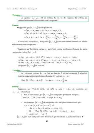 Semestre : S3, Module : M10, Matière : Mathématiques II Chapitre 1 : Espace vectoriel réel 
L est un système lié ssi un des vecteurs du système est 
combinaison linéaire des autres vecteurs du système. 
L est un système lié 
{ } 
{ } n 
a a a a 
⇒$ ¹ + + = 
( , L , ) (0, L ,0) / u L 
u 
0 
1 1 1 
n n n E 
a a a a 
⇒$ ¹ Î + + + = 
0, j 1, L , n / u L u L 
u 
0 
1 1 
j j j n n E 
a 
a 
a 
a 
- 1 
+ 
1 
L L L 
⇒$ Î , , / 
= - 1 
- - - - - 
u u u u u u u u 
a 
j 
Il existe alors un vecteur j u du système { } n u , ,u 1 
 Supposons qu’il existe un vecteur j u qui s’écrit comme combinaison linéaire des autres 
a a a a a a a a 
⇒$ , , ,, , , Î / 
= + + + + + 
IR u u u u u 
L L L L 
- + - - + + 
1 1 1 1 1 1 1 1 1 
j j n j j j j j n n 
a a a a a a a a 
⇒$ Î + + - + + + = 
, L , ,, , L , IR / u L u u u L 
u 
0 
- + - - + + 
1 1 1 1 1 1 1 1 1 
j j n j j j j j n n E 
a a a a a a a 
⇒$ = - ¹ + + = 
( , L , , 1, , L , ) (0, L ,0) / u L 
u 
0 
- + 
1 1 1 1 1 
j j j n n n E 
Un système de vecteurs { } n u , ,u 1 
L est une base de E ssi tout vecteur de E s’écrit de 
manière unique comme combinaison linéaire des vecteurs n u , ,u 1 
(  Î ) ( $ !a ,L,a Î ) / = a + L + a = 
a 
1 1 1 n n n i i u E IR u u u u 
 Supposons que n n n uÎE $ a La ÎIR u =a u +L+a u 
1 1 1 ( ) ( ! , , ) / et montrons que 
o Il est évident de voir que { } n u , ,u 1 
L est un système générateur, puisque : 
n n n uÎE $a La ÎIR u =a u +L+a u 
1 1 1 ( ) ( , , ) / 
L est un système libre, ce qui revient à montrer que : 
0 0 1 1 1 + + = ⇒ = = = n n E n l u L l u l L l 
n n E u u 0 1 1 l +L+l = et n E 0.u 0.u 0 1 +L+ = , 
 Or n n n uÎE $ a La ÎIR u =a u +L+a u 
1 1 1 ( ) ( ! , , ) / , 
 Alors.. 0 1 = = = n l 
L est alors un système libre de vecteurs générateurs de E , donc une base de E . 
17 
Théorème : 
Un système {u , ,un} 1 
Preuve : 
 Supposons que { } n u , ,u 1 
n 
a 
j 
j 
a 
j 
j 
j 
a 
j 
j 
1 
j n j 
+ 
- 
1 
1 
1 
L .qui s’écrit comme combinaison linéaire 
des autres vecteurs du système. 
vecteurs du système { } n u , ,u 1 
L . 
Le système { } n u , ,u 1 
L est alors lié. 
Théorème : 
L : 
n 
Σ= 
i 
1 
Preuve : 
{ } n u , ,u 1 
L est une base. 
o Vérifions que { } n u , ,u 1 
 
l L 
{ } n u , ,u 1 
Professeure Salma DASSER Session Automne-hiver 2007 
 
