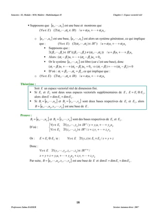 Semestre : S3, Module : M10, Matière : Mathématiques II Chapitre 1 : Espace vectoriel réel 
L est une base et montrons que 
n n n uÎE $ a La ÎIR u =a u +L+a u 
1 1 1 ( ) ( ! , , ) / . 
L est une base, { } n u , ,u 1 
L est alors un système générateur, ce qui implique 
uÎE $ a La ÎIR n 
u =a u +L+a u 
n que : n n 
1 1 1 ( ) ( ( , , ) ) / 
n $ b L b ÎIR b L b ¹ a La u = b u +L+ b u 
1 1 1 1 1 ( , , ) (( , , ) ( , , )) / 
 Alors : n n n E ( )u ( )u 0 1 1 1 a -b +L+ a -b = 
 Or le système { } n u , ,u 1 
L est libre (car c’est une base), donc 
( ) ( ) 0 ( ) ( ) 0 1 1 1 1 1 - + + - = ⇒ - = = - = n n n E n n a b u L a b u a b L a b 
 D’où : n n a = b , ,a = b 1 1 
L , ce qui implique que : 
o n n n uÎE $ a La ÎIR u =a u +L+a u 
1 1 1 ( ) ( ! , , ) / 
Soit E un espace vectoriel réel de dimension fini. 
 Si 1 E et 2 E sont deux sous espaces vectoriels supplémentaires de E , 1 2 E = E Å E , 
= L et { } q B v , , v 2 1 
= L sont deux bases respectives de 1 E et 2 E , alors 
= L L est une base de E . 
= L sont des bases respectives de 1 E et 2 E . 
 Î $ !( , , ) Î p 
/ 
= + + 
y E y L y IR y y u L 
y u 
1 1 p 
1 1 
 Î $ !( , , ) Î / 
= + + 
z E z L z IR z z v L 
z v 
2 1 q 
1 1 
Or : 1 2 E = E Å E ie : xÎE $!( y, z)ÎE ´ E / x = y + z 1 2 
 Î $ Î + 
p q 
1 1 !( , , , , , ) / 
x E y L y z L 
z IR 
p q 
= + = + + + + + 
x y z y u L y u z v L 
z v 
1 1 1 1 
p p n q 
= L L est une base de E et 1 2 dimE = dimE + dimE . 
18 
 Supposons que {u , ,un} 1 
o { } n u , ,u 1 
 Supposons que : 
n n n n 
n 
Théorème : 
alors 1 2 dimE = dimE + dimE . 
 Si { } p B u , ,u 1 1 
{ } p q B u , ,u ,v , ,v 1 1 
Preuve : 
{ } p B u , ,u 1 1 
= L et { } q B v , , v 2 1 
D’où : 
   
p p 
n q 
q 
Donc : 
Par suite, { } p q B u , ,u ,v , ,v 1 1 
Professeure Salma DASSER Session Automne-hiver 2007 
 