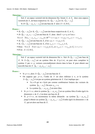 Semestre : S3, Module : M10, Matière : Mathématiques II Chapitre 1 : Espace vectoriel réel 
Soit E un espace vectoriel réel de dimension fini. Soient 1 E et 2 E deux sous espaces 
vectoriels de E , de bases respectives B {u , ,up} 1 1 
= L L est une base de E alors 1 2 E = E Å E . 
= L sont des bases respectives de 1 E et 2 E . 
= L L est une base de E , donc dimE = p + q et l’on a : 
+ 
 Î $ !( , L , , , L , ) Î p q 
/ 
= +L+ + +L+ 
1 + 1 + 1 1 1 1 p p p q x E x x x x IR x x u x u x + v x + v 
= L est une base de 1 E d’où 1 1 1 x u x u E p p +L+ Î 
= L est une base de 2 E d’où 1 1 2 x v x v E p p q q + + Î + + L 
 Donc :  x Î E $ ! y ( = x u + L + x u ) Î E , z ( = x v + + L 
+ x Î + ) E / x = y + z 1 1 p p 1 p 1 1 p q 2 
Soit E un espace vectoriel réel de dimension fini n . Soit { } p B e , , e 1 
= L est un système libre de E ( p £ n) , on peut alors compléter le 
système S par n - p vecteurs convenablement choisis dans la base B pour obtenir une 
nouvelle base de E : { u , L ,u ,u , L ,u } . 
1 p p + 1 
n = L est une base de E . 
 On suppose que p  n , l’ordre de S est alors inférieur à n , et le système 
= L n’est pas un système générateur de E . Ceci implique que : 
· e B i $ Î qui ne s’écrit pas comme combinaison linéaire des vecteurs du 
L . On note p 1 i u = e + 
· Le système { } 1 1 , , p , p+ u L u u est alors libre. 
 Si p +1 = n , alors le système { } 1 1 , , p , p+ u L u u est un système libre d’ordre égal à la 
dimension n de E , c’est donc une base de E . 
 Si p +1  n , on recommence la même démarche au système { } 1 1 , , p , p+ u L u u 
jusqu’à obtenir un système { } p p n u , ,u ,u , ,u 1 1 
L L + d’ordre égal à la dimension n de 
E , qui est alors une base de E . 
19 
Théorème : 
= L et { } q B v , , v 2 1 
= L . 
Si { } p q B u , ,u ,v , ,v 1 1 
Preuve : 
 { } p B u , ,u 1 1 
= L et { } q B v , , v 2 1 
 { } p q B u , ,u ,v , ,v 1 1 
p p p p q q 
 { } p B u , ,u 1 1 
 { } q B v , , v 2 1 
 D’où : 1 2 E = E Å E 
Théorème : 
= L une base de 
E . Si { } p S u , ,u 1 
Preuve : 
 Si p = n , alors { } p S u , ,u 1 
{ } p S u , ,u 1 
système { } p u , ,u 1 
Professeure Salma DASSER Session Automne-hiver 2007 
