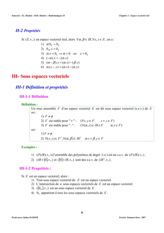 Semestre : S3, Module : M10, Matière : Mathématiques II Chapitre 1 : Espace vectoriel réel 
Si (E,+,.) un espace vectoriel réel, alors a ,b Î IR,x, y Î E , on a : 
1) E E a .0 = 0 
2) IR E 0 .x = 0 
3) E E a .x = 0 ⇒a = 0 ou x = 0 
4) (-a ).x = -(a .x) 
5) (a -b ).x = (a .x) - (b .x) 
6) a .(x - y) = (a .x) - (a .y) 
Un sous ensemble F d’un espace vectoriel E est dit sous espace vectoriel (s.e.v.) de E 
ssi : 
1) F ¹f 
2) F est stable pour  +  : (x, y Î F x + y Î F) 
3) F est stable pour .  : ((a , x)Î IR ´ F a .xÎ F) 
1) F ¹f 
2) (x, y)Î F2 ,(a ,b )Î IR2 a .x +b .y Î F 
1) (P(IR),+,.) (l’ensemble des polynômes de degré £ n ) est un s.e.v. de (F(IR),+,.) . 
2) (IR ´{0},+,.) et ({0}´ IR,+,.) sont des s.e.v. de (IR2 ,+,.) . 
1) Tout sous espace vectoriel de E est un espace vectoriel. 
2) L’intersection de n sous espaces vectoriels de E est un espace vectoriel. 
3) ({0 },+,.) E est un sous espace vectoriel de E . 
4) E 0 appartient à tous les sous espaces vectoriels de E . 
6 
II-2 Propriétés 
III- Sous espaces vectoriels 
III-1 Définition et propriétés 
III-1-1 Définition 
Définition : 
ssi : 
Exemples : 
III-1-2 Propriétés : 
Si E est un espace vectoriel, alors : 
Professeure Salma DASSER Session Automne-hiver 2007 
 