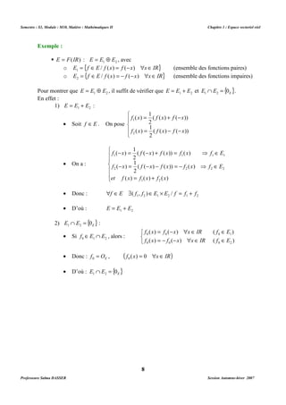 Semestre : S3, Module : M10, Matière : Mathématiques II Chapitre 1 : Espace vectoriel réel 
o E = {f ÎE / f (x) = f (-x) xÎIR} 1 (ensemble des fonctions paires) 
o E = {f ÎE / f (x) = - f (-x) xÎIR} 2 (ensemble des fonctions impaires) 
Pour montrer que 1 2 E = E Å E , il suffit de vérifier que 1 2 E = E + E et { } E E E 0 1 2 Ç = . 
En effet : 
1 
= + - 
( ( ) ( )) 
2 
f x f x f x 
1 
1 
f x f x f x 
= - - 
( ) 
( ) 
1 
- = - + = ⇒ Î 
( ( ) ( )) ( ) 
2 
f x f x f x f x f E 
1 1 1 1 
1 
( ) 
- = - - = - ⇒ Î 
( ( ) ( )) ( ) 
2 
f x f x f x f x f E 
2 2 2 2 
= + 
( ) 
( ) ( ) ( ) 
et f x f x f x 
1 2 
· Donc : 1 2 1 2 1 2 f ÎE $( f , f )ÎE ´ E / f = f + f 
· D’où : 1 2 E = E + E 
   
· Donc : E f = O 0 , ( f (x) = 0 xÎ IR) 0 
· D’où : { } E E E 0 1 2 Ç = 
8 
Exemple : 
 E = F(IR) : 1 2 E = E Å E , avec 
1) 1 2 E = E + E : 
· Soit f ÎE . On pose 
 
 
 
( ( ) ( )) 
2 
2 
· On a : 
 
  
 
  
 
2) { } E E E 0 1 2 Ç = : 
· Si 0 1 2 f ÎE Ç E , alors : 
= -  Î Î 
( ) ( ) ( ) 
f x f x x IR f E 
0 0 0 1 
f x f x x IR f E 
= - -  Î Î 
( ) ( ) ( ) 
0 0 0 2 
Professeure Salma DASSER Session Automne-hiver 2007 
 