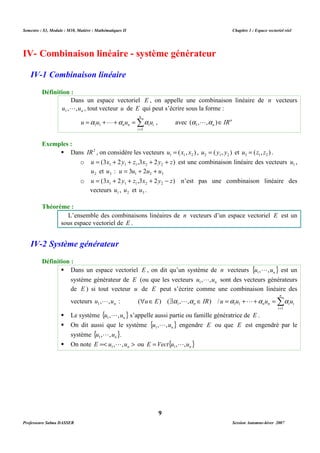Semestre : S3, Module : M10, Matière : Mathématiques II Chapitre 1 : Espace vectoriel réel 
IV- Combinaison linéaire - système générateur 
Dans un espace vectoriel E , on appelle une combinaison linéaire de n vecteurs 
L , tout vecteur u de E qui peut s’écrire sous la forme : 
n ( , , )ÎIR 1 a La 
1 1 a L a a , avec n 
 Dans IR2 , on considère les vecteurs ( , ) 1 1 2 u = x x , ( , ) 2 1 2 u = y y et ( , ) 3 1 2 u = z z . 
o (3 2 ,3 2 ) 1 1 1 2 2 u = x + y + z x + y + z est une combinaison linéaire des vecteurs 1 u , 
2 u et 3 u : 1 2 3 u = 3u + 2u + u 
o (3 2 ,3 2 ) 1 1 1 2 2 u = x + y + z x + y - z n’est pas une combinaison linéaire des 
L’ensemble des combinaisons linéaires de n vecteurs d’un espace vectoriel E est un 
sous espace vectoriel de E . 
 Dans un espace vectoriel E , on dit qu’un système de n vecteurs { } n u , ,u 1 
système générateur de E (ou que les vecteurs n u , ,u 1 
de E ) si tout vecteur u de E peut s’écrire comme une combinaison linéaire des 
n 
vecteurs u , ,u 1 
n L :  Î = 
Σ$ Î = + + = 
1 1 1 ( ) ( a ,L,a ) / a L a a 
n n n i i u E IR u u u u 
L s’appelle aussi partie ou famille génératrice de E . 
 On dit aussi que le système { } n u , ,u 1 
L engendre E ou que E est engendré par le 
L ou E = Vect { u , L 
,u } 1 
n 9 
IV-1 Combinaison linéaire 
Définition : 
u , ,un 1 
n 
Σ= 
= + + = 
n n i i u u u u 
i 
1 
Exemples : 
vecteurs 1 u , 2 u et 3 u . 
Théorème : 
IV-2 Système générateur 
Définition : 
L est un 
L sont des vecteurs générateurs 
i 
1 
 Le système { } n u , ,u 1 
système { } n u , ,u 1 
L . 
 On note =  n E u , ,u 1 
Professeure Salma DASSER Session Automne-hiver 2007 
 