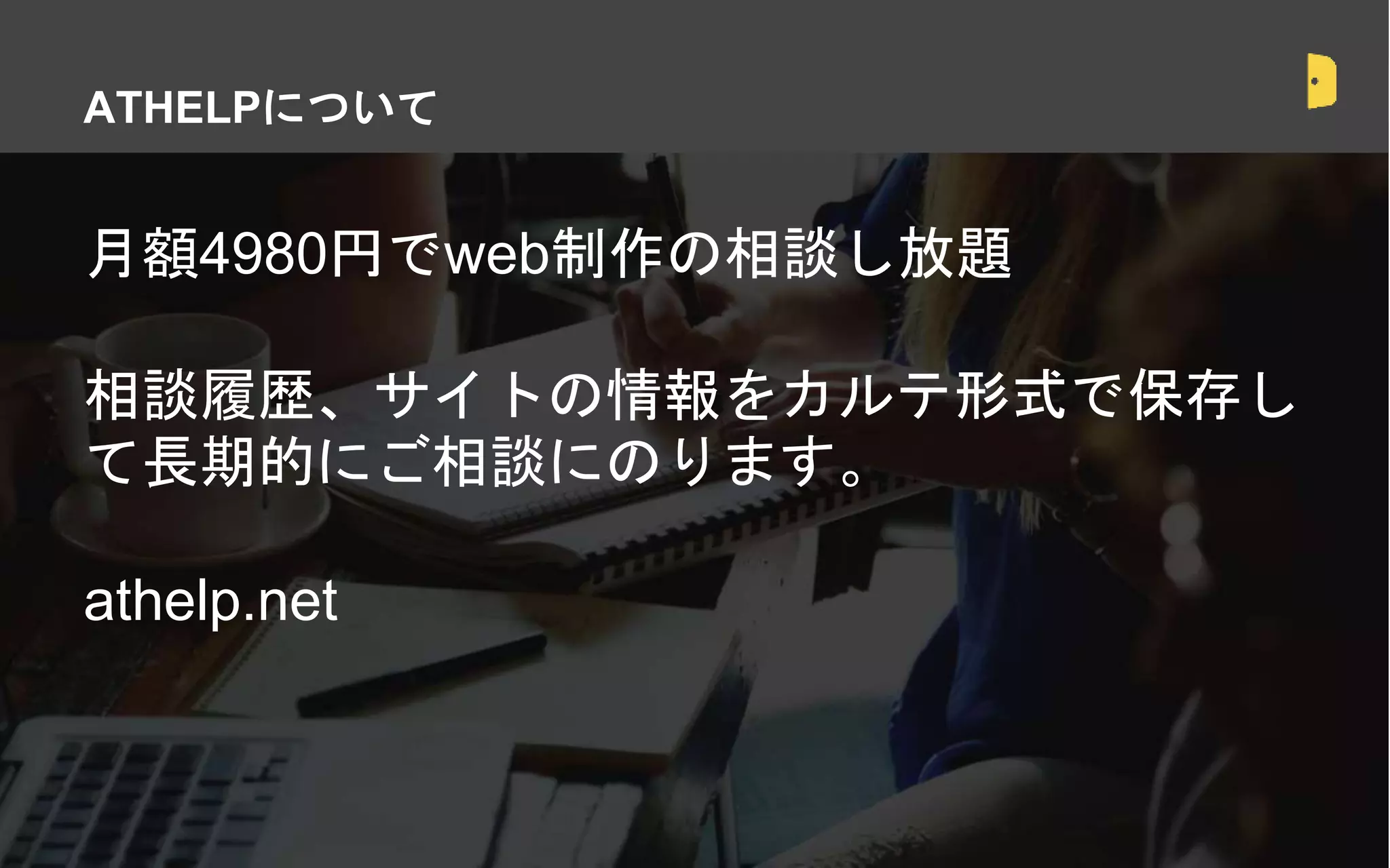 月額4980円でweb制作の相談し放題
相談履歴、サイトの情報をカルテ形式で保存し
て長期的にご相談にのります。
athelp.net
ATHELPについて
 