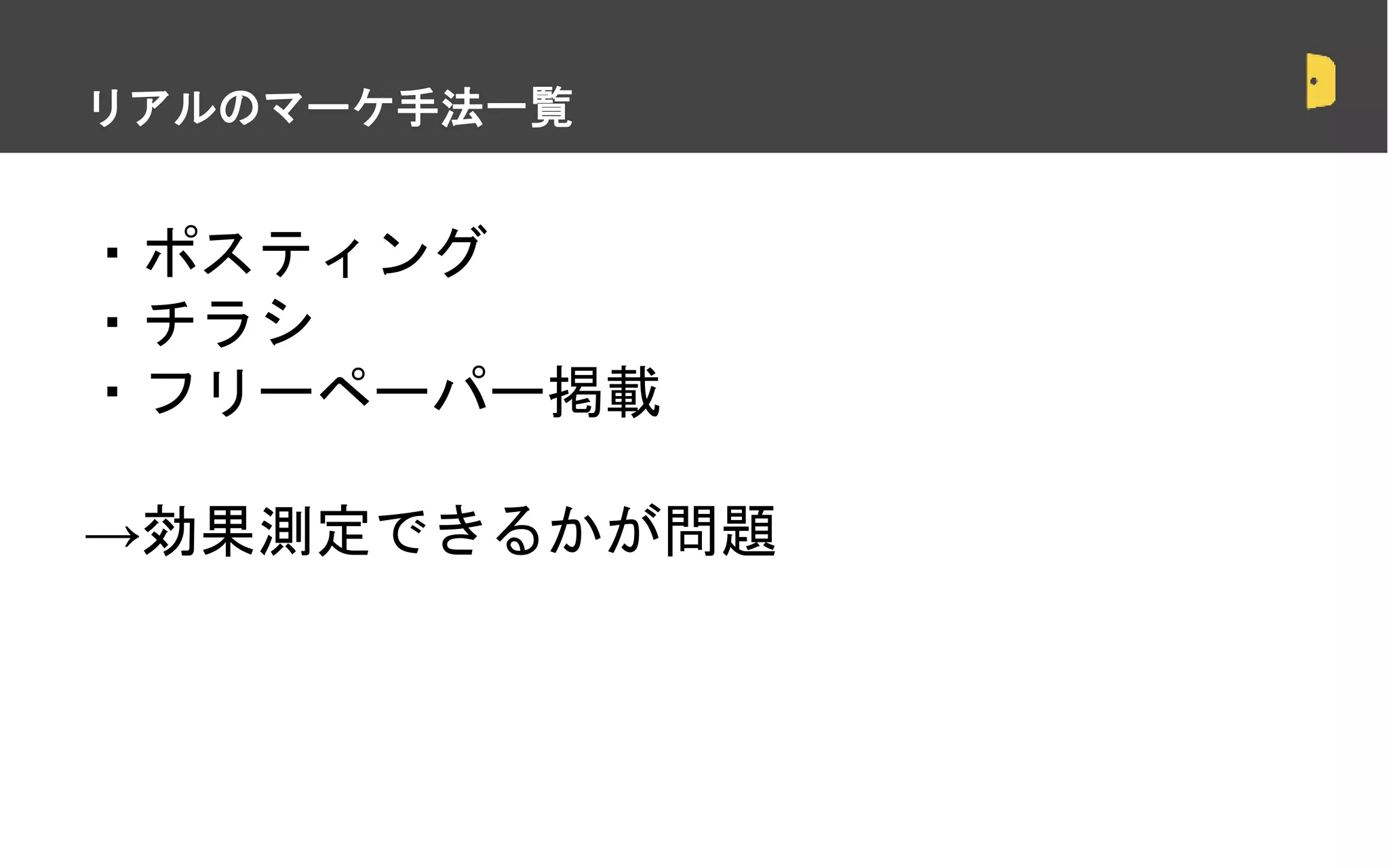 ・ポスティング
・チラシ
・フリーペーパー掲載
→効果測定できるかが問題
・スポットでの契約は正しいのか？
リアルのマーケ手法一覧
 