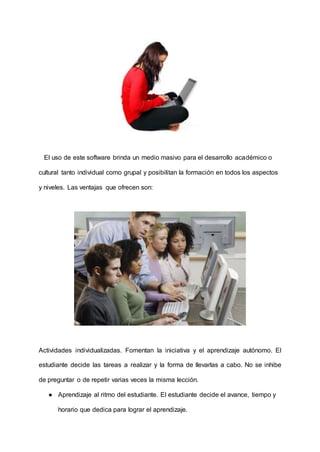 El uso de este software brinda un medio masivo para el desarrollo académico o
cultural tanto individual como grupal y posibilitan la formación en todos los aspectos
y niveles. Las ventajas que ofrecen son:
Actividades individualizadas. Fomentan la iniciativa y el aprendizaje autónomo. El
estudiante decide las tareas a realizar y la forma de llevarlas a cabo. No se inhibe
de preguntar o de repetir varias veces la misma lección.
● Aprendizaje al ritmo del estudiante. El estudiante decide el avance, tiempo y
horario que dedica para lograr el aprendizaje.
 