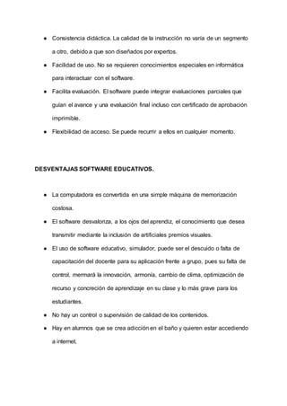 ● Consistencia didáctica. La calidad de la instrucción no varía de un segmento
a otro, debido a que son diseñados por expertos.
● Facilidad de uso. No se requieren conocimientos especiales en informática
para interactuar con el software.
● Facilita evaluación. El software puede integrar evaluaciones parciales que
guían el avance y una evaluación final incluso con certificado de aprobación
imprimible.
● Flexibilidad de acceso. Se puede recurrir a ellos en cualquier momento.
DESVENTAJAS SOFTWARE EDUCATIVOS.
● La computadora es convertida en una simple máquina de memorización
costosa.
● El software desvaloriza, a los ojos del aprendiz, el conocimiento que desea
transmitir mediante la inclusión de artificiales premios visuales.
● El uso de software educativo, simulador, puede ser el descuido o falta de
capacitación del docente para su aplicación frente a grupo, pues su falta de
control, mermará la innovación, armonía, cambio de clima, optimización de
recurso y concreción de aprendizaje en su clase y lo más grave para los
estudiantes.
● No hay un control o supervisión de calidad de los contenidos.
● Hay en alumnos que se crea adicción en el baño y quieren estar accediendo
a internet.
 