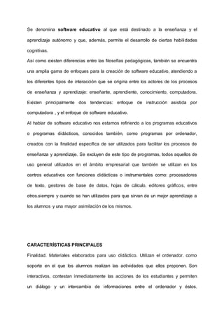 Se denomina software educativo al que está destinado a la enseñanza y el
aprendizaje autónomo y que, además, permite el desarrollo de ciertas habilidades
cognitivas.
Así como existen diferencias entre las filosofías pedagógicas, también se encuentra
una amplia gama de enfoques para la creación de software educativo, atendiendo a
los diferentes tipos de interacción que se origina entre los actores de los procesos
de enseñanza y aprendizaje: enseñante, aprendiente, conocimiento, computadora.
Existen principalmente dos tendencias: enfoque de instrucción asistida por
computadora , y el enfoque de software educativo.
Al hablar de software educativo nos estamos refiriendo a los programas educativos
o programas didácticos, conocidos también, como programas por ordenador,
creados con la finalidad específica de ser utilizados para facilitar los procesos de
enseñanza y aprendizaje. Se excluyen de este tipo de programas, todos aquellos de
uso general utilizados en el ámbito empresarial que también se utilizan en los
centros educativos con funciones didácticas o instrumentales como: procesadores
de texto, gestores de base de datos, hojas de cálculo, editores gráficos, entre
otros.siempre y cuando se han utilizados para que sirvan de un mejor aprendizaje a
los alumnos y una mayor asimilación de los mismos.
CARACTERÍSTICAS PRINCIPALES
Finalidad. Materiales elaborados para uso didáctico. Utilizan el ordenador, como
soporte en el que los alumnos realizan las actividades que ellos proponen. Son
interactivos, contestan inmediatamente las acciones de los estudiantes y permiten
un diálogo y un intercambio de informaciones entre el ordenador y éstos.
 