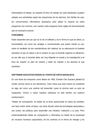Individualizan el trabajo, se adaptan al ritmo de trabajo de cada estudiante y pueden
adaptar sus actividades según las actuaciones de los alumnos. Son fáciles de usar,
los conocimientos informáticos necesarios para utilizar la mayoría de estos
programas son mínimos, aún cuando cada programa tiene reglas de funcionamiento
que es necesario conocer.
FUNCIONES
Estas dependen del uso que se le de al software y de la forma en que se utilice, su
funcionalidad, así como las ventajas e inconvenientes que pueda resistir su uso,
serán el resultado de las características del material, de su adecuación al contexto
educativo al que se aplica y de la manera en que el docente organice su utilización,
es por ello que el docente debe ser muy diligente en cuanto a la investigación a la
hora de impartir un plan de estudio y tratar de impartir a los alumnos lo que
necesitan.
SOFTWARE EDUCATIVO DESDE EL PUNTO DE VISTA SOCIALISTA.
En una fecha tan temprana como Marzo de 1962, Ernesto Che Guevara planteó:;El
mundo camina hacia la era electrónica...Todo indica que esta ciencia se constituirá
en algo así como una medida del desarrollo; quien la domine será un país de
vanguardia. Vamos a volcar nuestros esfuerzos en este sentido con audacia
revolucionaria¨.
"Hablar de computación, es hablar de un tema apasionante en todos los sentidos,
nos hace soñar sobre el futuro, nos hace discutir sobre las tecnologías apropiadas y
sus costos, las políticas para desarrollar una industria, institución y un país. Pero
fundamentalmente hablar de computación o informática es hablar de la necesidad
de recursos humanos capacitados, de los cambios en la forma de trabajar y los
 