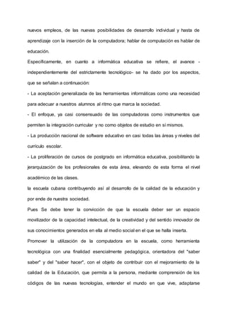 nuevos empleos, de las nuevas posibilidades de desarrollo individual y hasta de
aprendizaje con la inserción de la computadora; hablar de computación es hablar de
educación.
Específicamente, en cuanto a informática educativa se refiere, el avance -
independientemente del estrictamente tecnológico- se ha dado por los aspectos,
que se señalan a continuación:
- La aceptación generalizada de las herramientas informáticas como una necesidad
para adecuar a nuestros alumnos al ritmo que marca la sociedad.
- El enfoque, ya casi consensuado de las computadoras como instrumentos que
permiten la integración curricular y no como objetos de estudio en sí mismos.
- La producción nacional de software educativo en casi todas las áreas y niveles del
currículo escolar.
- La proliferación de cursos de postgrado en informática educativa, posibilitando la
jerarquización de los profesionales de esta área, elevando de esta forma el nivel
académico de las clases.
la escuela cubana contribuyendo así al desarrollo de la calidad de la educación y
por ende de nuestra sociedad.
Pues Se debe tener la convicción de que la escuela deber ser un espacio
movilizador de la capacidad intelectual, de la creatividad y del sentido innovador de
sus conocimientos generados en ella al medio social en el que se halla inserta.
Promover la utilización de la computadora en la escuela, como herramienta
tecnológica con una finalidad esencialmente pedagógica, orientadora del "saber
saber" y del "saber hacer", con el objeto de contribuir con el mejoramiento de la
calidad de la Educación, que permita a la persona, mediante comprensión de los
códigos de las nuevas tecnologías, entender el mundo en que vive, adaptarse
 