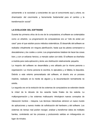 activamente a la sociedad y conscientes de que el conocimiento aquí y ahora, es
dinamizador del crecimiento y herramienta fundamental para el cambio y la
transformación social."
LA EVOLUCION DEL SOFTWARE
Durante los primeros años de la era de la computadora, el software se contemplaba
como un añadido. La programación de computadoras era un "arte de andar por
casa" para el que existían pocos métodos sistemáticos. El desarrollo del software se
realizaba virtualmente sin ninguna planificación, hasta que los planes comenzaron a
descalabrarse y los costes a correr. Los programadores trataban de hacer las cosas
bien, y con un esfuerzo heroico, a menudo salían con éxito. El software se diseñaba
a medida para cada aplicación y tenía una distribución relativamente pequeña.
La mayoría del software se desarrollaba y era utilizado por la misma persona u
organización. La misma persona lo escribía, lo ejecutaba y, si fallaba, lo depuraba.
Debido a este entorno personalizado del software, el diseño era un proceso
implícito, realizado en la mente de alguien y, la documentación normalmente no
existía.
La segunda era en la evolución de los sistemas de computadora se extienden desde
la mitad de la década de los sesenta hasta finales de los setenta. La
multiprogramación y los sistemas multiusuario introdujeron nuevos conceptos de
interacción hombre - máquina. Las técnicas interactivas abrieron un nuevo mundo
de aplicaciones y nuevos niveles de sofisticación del hardware y del software. Los
sistemas de tiempo real podían recoger, analizar y transformar datos de múltiples
fuentes, controlando así los procesos y produciendo salidas en milisegundos en
lugar de minutos.
 