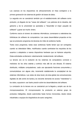 Los avances en los dispositivos de almacenamiento en línea condujeron a la
primera generación de sistemas de gestión de bases de datos.
La segunda era se caracterizó también por el establecimiento del software como
producto y la llegada de las "casas del software". Los patronos de la industria, del
gobierno y de la universidad se aprestaba a "desarrollar el mejor paquete de
software" y ganar así mucho dinero.
Conforme crecía el número de sistemas informáticos, comenzaron a extenderse las
bibliotecas de software de computadora. Las casas desarrollaban proyectos en los
que se producían programas de decenas de miles de sentencia fuente.
Todos esos programas, todas esas sentencias fuente tenían que ser corregidos
cuando se detectaban fallos, modificados cuando cambiaban los requisitos de los
usuarios o adaptados a nuevos dispositivos hardware que se hubieran adquirido.
Estas actividades se llamaron colectivamente mantenimiento del software.
La tercera era en la evolución de los sistemas de computadora comenzó a
mediados de los años setenta y continúo más allá de una década. El sistema
distribuido, múltiples computadoras, cada una ejecutando funciones concurrentes y
comunicándose con alguna otra, incrementó notablemente la complejidad de los
sistemas informáticos. Las redes de área local y de área global, las comunicaciones
digitales de alto ancho de banda y la creciente demanda de acceso "instantáneo" a
los datos, supusieron una fuerte presión sobre los desarrolladores del software.
La conclusión de la tercera era se caracterizó por la llegada y amplio uso de los
microprocesadores. El microprocesador ha producido un extenso grupo de
productos inteligentes, desde automóviles hasta hornos microondas, desde robots
industriales a equipos de diagnósticos de suero sanguíneo.
 