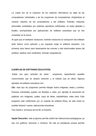 La cuarta era de la evolución de los sistemas informáticos se aleja de las
computadoras individuales y de los programas de computadoras, dirigiéndose al
impacto colectivo de las computadoras y del software. Potentes máquinas
personales controladas por sistemas operativos sofisticados, en redes globales y
locales, acompañadas por aplicaciones de software avanzadas que se han
convertido en la norma.
Al igual que el hardware evoluciona, también evoluciona la concepción del software
tanto básico como aplicado y por supuesto surge el software educativo. Los
primeros usos fueron para desempeñar las mismas y más tradicionales tareas del
profesor: explicar unos contenidos, formular preguntas,etc.
EJEMPLOS DE SOFTWARE EDUCATIVOS.
Existe una gran variedad de estos programas, dependiendo aquellos
conocimientos que se deseen transmitir y el método que se utilice. Algunos
ejemplos de software educativos son:
Clic: este tipo de programas permite trabajar sobre imágenes, textos y sonidos.
Diversas actividades pueden ser llevadas a cabo, por ejemplo la asociación de
palabras con imágenes, puzles, sopa de letras, autodefinidos, entre otros. Este
programa está conformado por un conjunto de software libres, de este modo es
posible introducir nuevas aplicaciones educativas.
Fue creado a principios de los 90, en España.
Applet Descartes: este programa permite exhibir las interacciones pedagógicas, ya
sea con gráficos, funciones o números. No solo es prestigioso porque permite
 