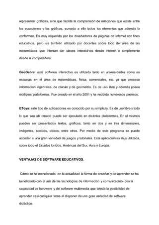 representar gráficas, sino que facilita la comprensión de relaciones que existe entre
las ecuaciones y los gráficos, sumado a ello todos los elementos que además lo
conformen. Es muy requerido por los diseñadores de páginas de internet con fines
educativos, pero es también utilizado por docentes sobre todo del área de las
matemáticas que intentan dar clases interactivas desde internet o simplemente
desde la computadora.
GeoGebra: este software interactivo es utilizado tanto en universidades como en
escuelas en el área de matemáticas, física, comerciales, etc. ya que procesa
información algebraica, de cálculo y de geometría. Es de uso libre y además posee
múltiples plataformas. Fue creado en el año 2001 y ha recibido numerosos premios.
EToys: este tipo de aplicaciones es conocido por su simpleza. Es de uso libre y todo
lo que sea allí creado puede ser ejecutado en distintas plataformas. En el mismos
pueden ser presentados textos, gráficos; tanto en dos y en tres dimensiones,
imágenes, sonidos, videos, entre otros. Por medio de este programa se puede
acceder a una gran variedad de juegos y tutoriales. Esta aplicación es muy utilizada,
sobre todo el Estados Unidos, Américas del Sur, Asia y Europa.
VENTAJAS DE SOFTWARE EDUCATIVOS.
Como se ha mencionado, en la actualidad la forma de enseñar y de aprender se ha
beneficiado con el uso de las tecnologías de información y comunicación, con la
capacidad de hardware y del software multimedia que brinda la posibilidad de
aprender casi cualquier tema al disponer de una gran variedad de software
didáctico.
 
