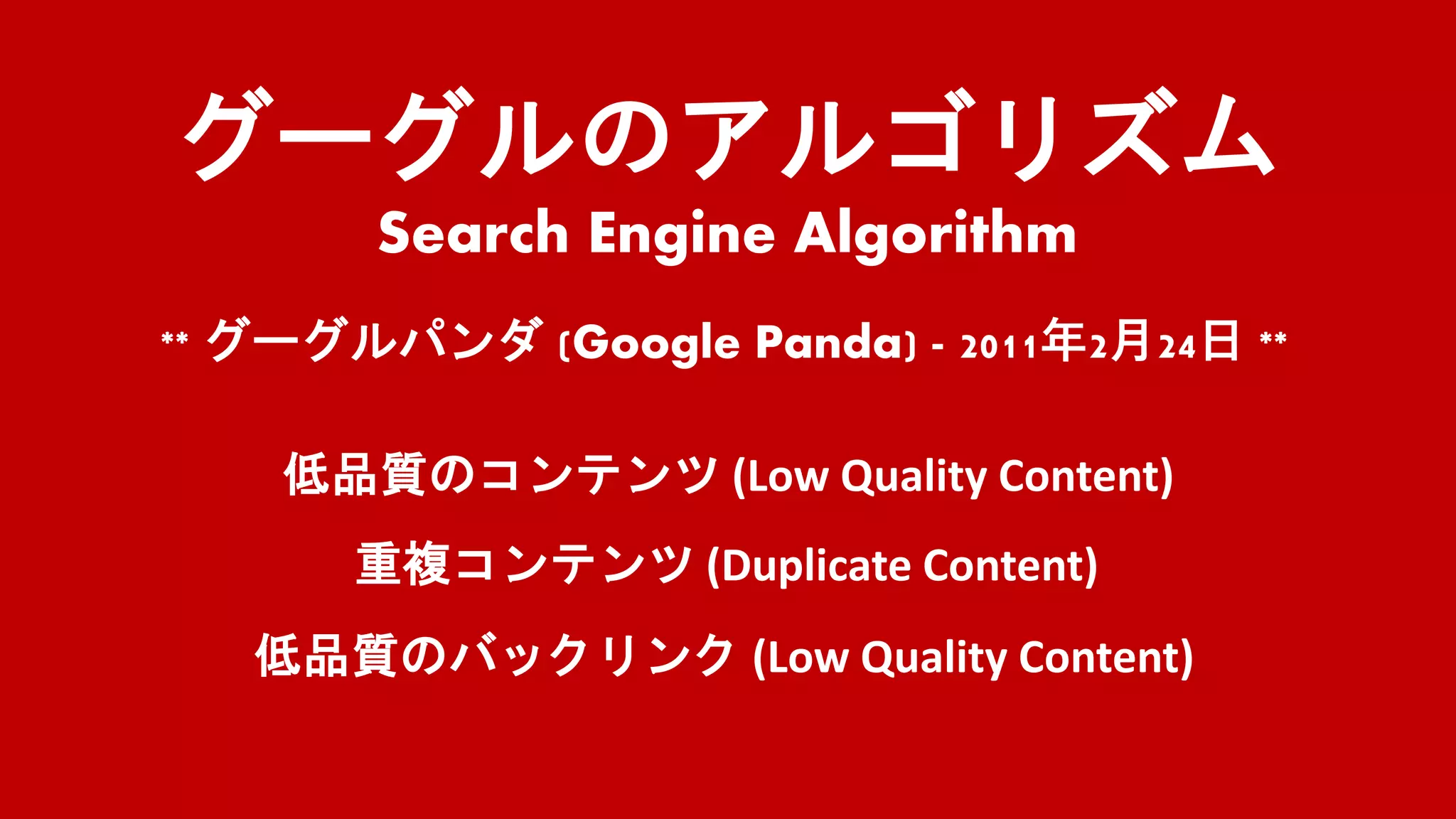 グーグルのアルゴリズム
Search Engine Algorithm
** グーグルパンダ (Google Panda) - 2011年2月24日 **
低品質のコンテンツ (Low Quality Content)
重複コンテンツ (Duplicate Content)
低品質のバックリンク (Low Quality Content)
 