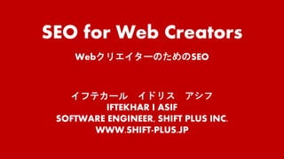 SEO for Web Creators
WebクリエイターのためのSEO
イフテカール イドリス アシフ
IFTEKHAR I ASIF
SOFTWARE ENGINEER, SHIFT PLUS INC.
WWW.SHIFT-PLUS.JP
 