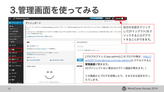 WordCamp Kansai 2014WordCamp Kansai 2014
3.管理画面を使ってみる
10
[ブログのアドレス/wp-admin](このブログの場合：http://
wck2014.wordpress.com/wp-admin/)にアクセスすると
管理画面が開きます。
(ログインしていない場合はログイン画面が開きます。)
!
この画面からブログを投稿したり、さまざまな設定を行っ
たりします。
自分の名前をクリック
して[サインアウト]をク
リックするとログアウ
トすることができます。
 