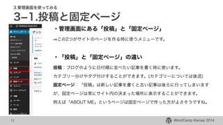 WordCamp Kansai 2014WordCamp Kansai 2014
3.管理画面を使ってみる
3­1.投稿と固定ページ
・管理画面にある「投稿」と「固定ページ」
この2つがサイトのページを作る時に使うメニューです。
!
・「投稿」と「固定ページ」の違い
投稿：ブログのように日付順に並べたい記事を書く時に使います。
カテゴリー分けやタグ付けすることができます。(カテゴリーについては後述)
固定ページ：「投稿」は新しい記事を書くと古い記事は後ろに行ってしまいます
が、固定ページは常にサイト内の決まった場所に表示することができます。
例えば「ABOUT ME」というページは固定ページで作った方がよさそうですね。
11
 