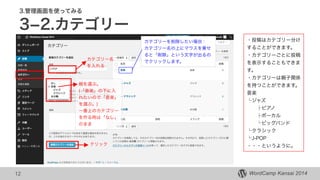 WordCamp Kansai 2014WordCamp Kansai 2014
3.管理画面を使ってみる
3­2.カテゴリー
12
・投稿はカテゴリー分け
することができます。
・カテゴリーごとに投稿
を表示することもできま
す。
・カテゴリーは親子関係
を持つことができます。
音楽
└ジャズ
  ├ピアノ
  ├ボーカル
  └ビッグバンド
└クラシック
└J-POP
・・・というように。
カテゴリー名
を入れる
親を選ぶ。
(「音楽」の下に入
れたいので「音楽」
を選ぶ。)
一番上のカテゴリー
を作る時は「なし」
のまま
カテゴリーを削除したい場合：
カテゴリー名の上にマウスを乗せ
ると「削除」という文字が出るの
でクリックします。
クリック
 