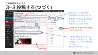 WordCamp Kansai 2014WordCamp Kansai 2014
3.管理画面を使ってみる
3­3.投稿する(つづく)
13
タイトル 外部の人からは見えません。
管理画面からのみ見られます。
表画面からどう見えるか試しに
見てみることができます。
外部の人からは見えません。
一覧表示の時にはこのマークよ
り上までしか表示されず、「続
きを読む」というリンクが配置
されます。
(後で確かめてみましょう)
公開すると外部の人からも見え
るようになります。
画像挿入(後述)
投稿の本文
 