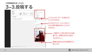 WordCamp Kansai 2014WordCamp Kansai 2014
3.管理画面を使ってみる
3­3.投稿する
14
ここからカテゴリーを追加する
こともできます。
一覧表示した時に表示される画
像です。(投稿の本文には表示
されません。)
画像の追加の仕方は投稿本文と
同じです。
タグはカテゴリーとよく似てい
ますが親子関係を持つことがで
きません。
 