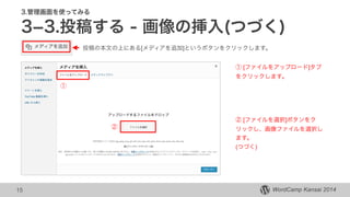 WordCamp Kansai 2014WordCamp Kansai 2014
3.管理画面を使ってみる
3­3.投稿する - 画像の挿入(つづく)
15
投稿の本文の上にある[メディアを追加]というボタンをクリックします。
① [ファイルをアップロード]タブ
をクリックします。
①
②
② [ファイルを選択]ボタンをク
リックし、画像ファイルを選択し
ます。
(つづく)
 