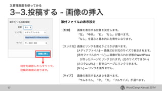 WordCamp Kansai 2014WordCamp Kansai 2014
3.管理画面を使ってみる
3­3.投稿する - 画像の挿入
17
添付ファイルの表示設定
 
【配置】 画像を表示する位置を決定します。
「左」「中央」「右」「なし」が選べます。 
「なし」を選ぶと基本的に左寄せになります。
!
【リンク先】画像にリンクを張るかどうかが選べます。
[メディアファイル] --- 画像だけが元のサイズで表示されます。
[添付ファイルのページ] --- 画像が貼られた状態のWordPress
 が作ったページにリンクされます。(元のサイズではない)
[カスタムURL] --- 好きなページにリンクできます。
[なし] --- リンクを張りません。
!
【サイズ】 画像の表示する大きさを選べます。
「サムネイル」「中」「大」「フルサイズ」が選べます。
設定を確認したらクリック。
投稿の画面に戻ります。
 