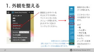 WordCamp Kansai 2014WordCamp Kansai 2014
1. 外観を整える
27
画面左上のサイト名
の上にマウスを持っ
ていくといろいろな
メニューが現れます。
[カスタマイズ]をク
リックしてください。
画面の右に青い
バーが現れます。
ここからいろい
ろな設定ができ
ます。
!
まず
・色
・ヘッダー
・サイト名
を変更してみま
しょう。
(ヘッダーの変更
の仕方は次のペー
ジ)
変更を加えたら[保存]
[閉じる]をクリックすると元の画面
(上に黒いバーがある画面)に戻ります。
 