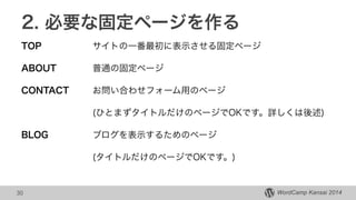 WordCamp Kansai 2014WordCamp Kansai 2014
2. 必要な固定ページを作る
TOP サイトの一番最初に表示させる固定ページ
ABOUT 普通の固定ページ
CONTACT お問い合わせフォーム用のページ
(ひとまずタイトルだけのページでOKです。詳しくは後述)
BLOG ブログを表示するためのページ
(タイトルだけのページでOKです。)
30
 