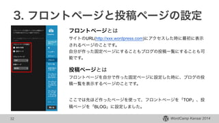 WordCamp Kansai 2014
3. フロントページと投稿ページの設定
32
フロントページとは
サイトのURL(http://xxx.wordpress.com)にアクセスした時に最初に表示
されるページのことです。
自分が作った固定ページにすることもブログの投稿一覧にすることも可
能です。
!
投稿ページとは
フロントページを自分で作った固定ページに設定した時に、ブログの投
稿一覧を表示するページのことです。
!
!
ここでは先ほど作ったページを使って、フロントページを「TOP」、投
稿ページを「BLOG」に設定しました。
 