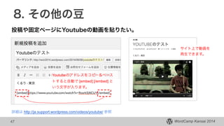 WordCamp Kansai 2014WordCamp Kansai 2014
8. その他の豆
投稿や固定ページにYoutubeの動画を貼りたい。
47
Youtubeのアドレスをコピー＆ペース
トすると自動で [embed] [/embed] と
いう文字が入ります。
サイト上で動画を
再生できます。
詳細は http://ja.support.wordpress.com/videos/youtube/ 参照
 