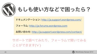 WordCamp Kansai 201448
もしも使い方などで困ったら？
ドキュメンテーション: http://ja.support.wordpress.com/
フォーラム: http://ja.forums.wordpress.com
お問い合わせ: http://ja.support.wordpress.com/contact/
サポートで調べてみたり、フォーラムで聞いてみる
ことができます('∀`)
 