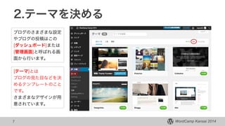 WordCamp Kansai 2014WordCamp Kansai 2014
2.テーマを決める
7
ブログのさまざまな設定
やブログの投稿はこの
[ダッシュボード]または
[管理画面]と呼ばれる画
面から行います。
[テーマ]とは
ブログの見た目などを決
めるテンプレートのこと
です。
さまざまなデザインが用
意されています。
 