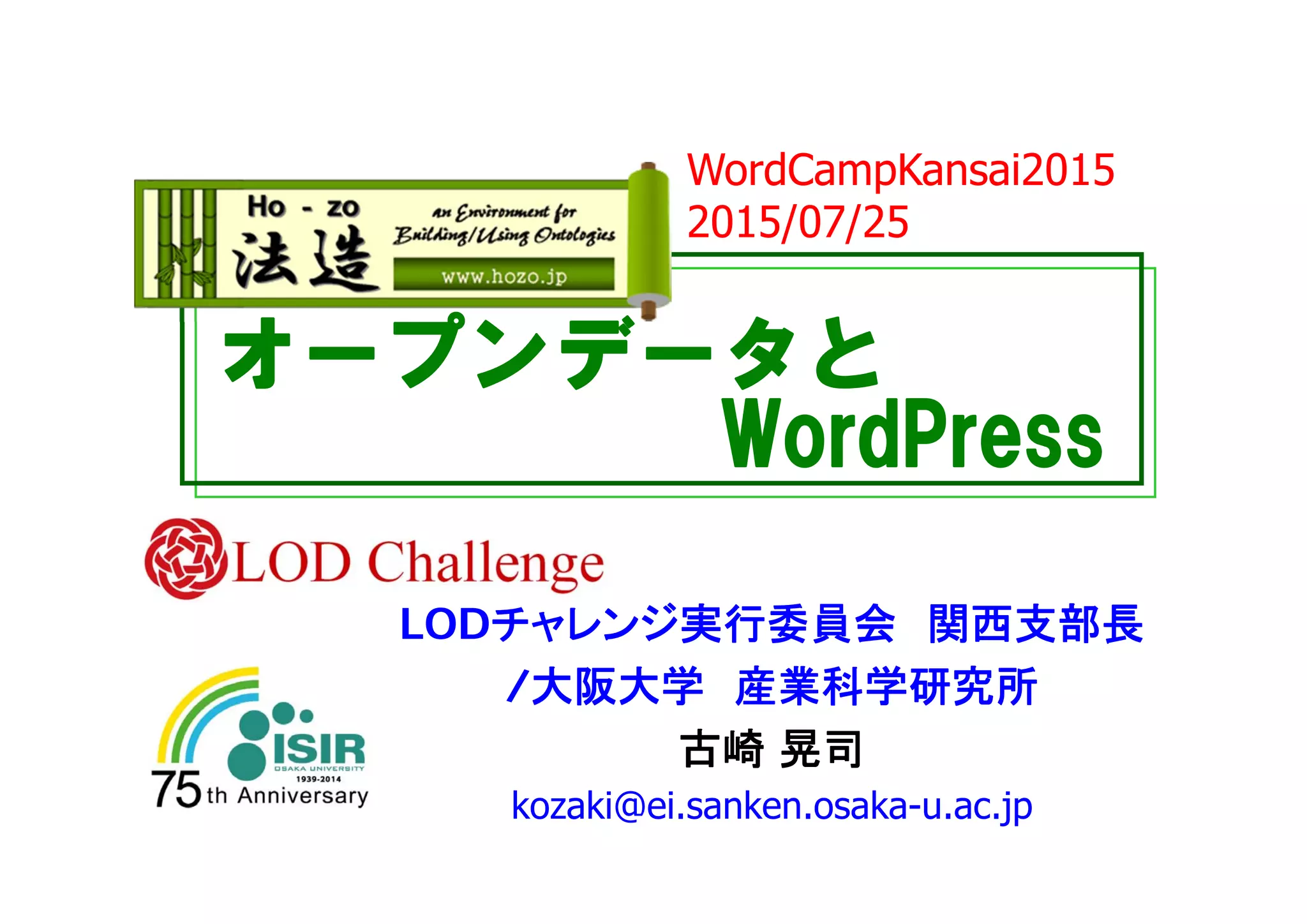 オープンデータと
WordPress
LODチャレンジ実行委員会 関西支部長
/大阪大学 産業科学研究所
古崎 晃司
kozaki@ei.sanken.osaka-u.ac.jp
WordCampKansai2015
2015/07/25
 