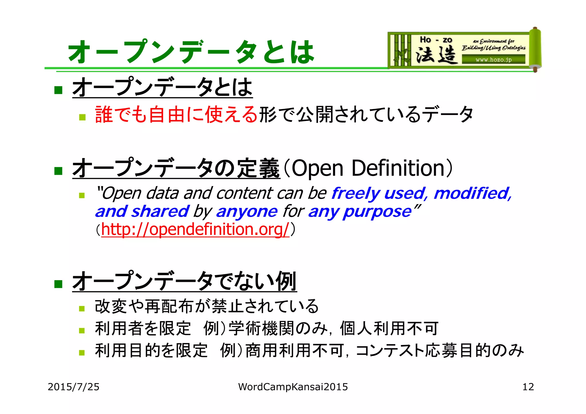 オープンデータとは
 オープンデータとは
 誰でも自由に使える形で公開されているデータ
 オープンデータの定義（Open Definition）
 “Open data and content can be freely used, modified,
and shared by anyone for any purpose”
（http://opendefinition.org/）
 オープンデータでない例
 改変や再配布が禁止されている
 利用者を限定 例）学術機関のみ，個人利用不可
 利用目的を限定 例）商用利用不可，コンテスト応募目的のみ
2015/7/25 WordCampKansai2015 12
 