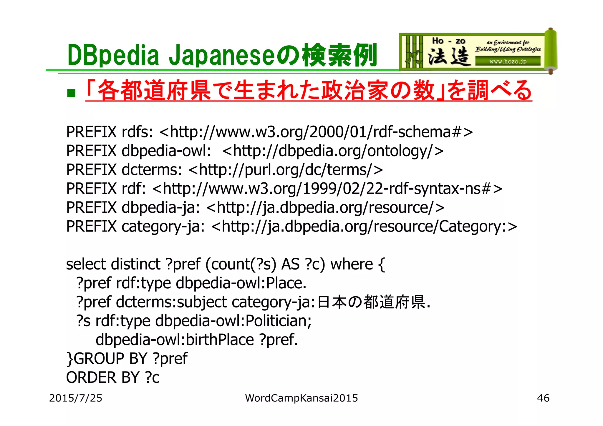 DBpedia Japaneseの検索例
 「各都道府県で生まれた政治家の数」を調べる
PREFIX rdfs: <http://www.w3.org/2000/01/rdf-schema#>
PREFIX dbpedia-owl: <http://dbpedia.org/ontology/>
PREFIX dcterms: <http://purl.org/dc/terms/>
PREFIX rdf: <http://www.w3.org/1999/02/22-rdf-syntax-ns#>
PREFIX dbpedia-ja: <http://ja.dbpedia.org/resource/>
PREFIX category-ja: <http://ja.dbpedia.org/resource/Category:>
select distinct ?pref (count(?s) AS ?c) where {
?pref rdf:type dbpedia-owl:Place.
?pref dcterms:subject category-ja:日本の都道府県.
?s rdf:type dbpedia-owl:Politician;
dbpedia-owl:birthPlace ?pref.
}GROUP BY ?pref
ORDER BY ?c
2015/7/25 WordCampKansai2015 46
 