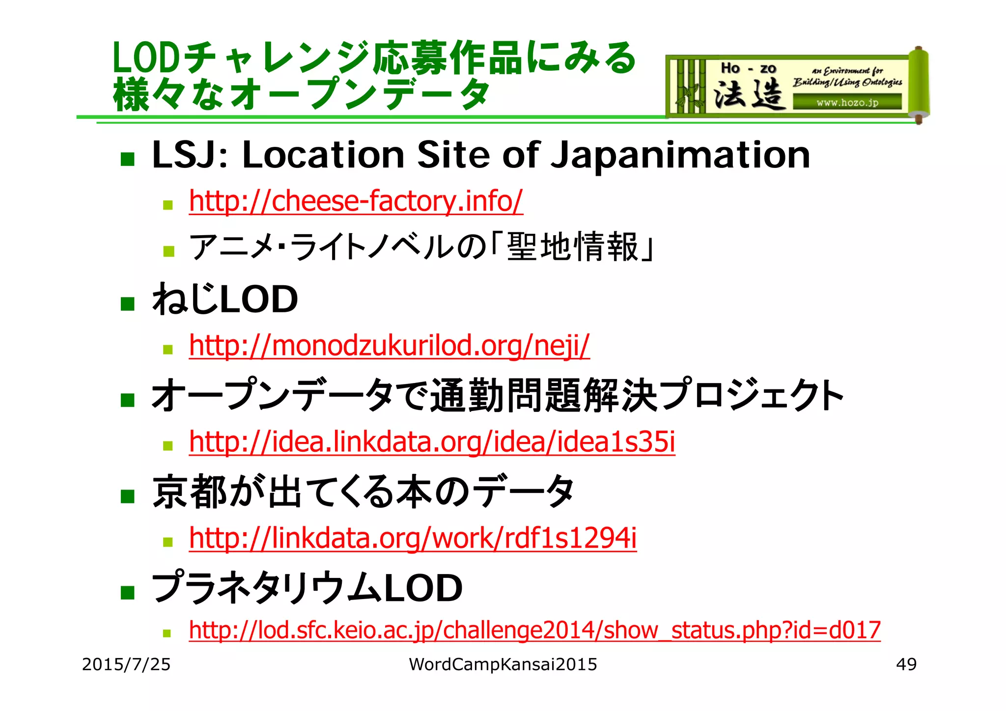 LODチャレンジ応募作品にみる
様々なオープンデータ
 LSJ: Location Site of Japanimation
 http://cheese-factory.info/
 アニメ・ライトノベルの「聖地情報」
 ねじLOD
 http://monodzukurilod.org/neji/
 オープンデータで通勤問題解決プロジェクト
 http://idea.linkdata.org/idea/idea1s35i
 京都が出てくる本のデータ
 http://linkdata.org/work/rdf1s1294i
 プラネタリウムLOD
 http://lod.sfc.keio.ac.jp/challenge2014/show_status.php?id=d017
2015/7/25 WordCampKansai2015 49
 