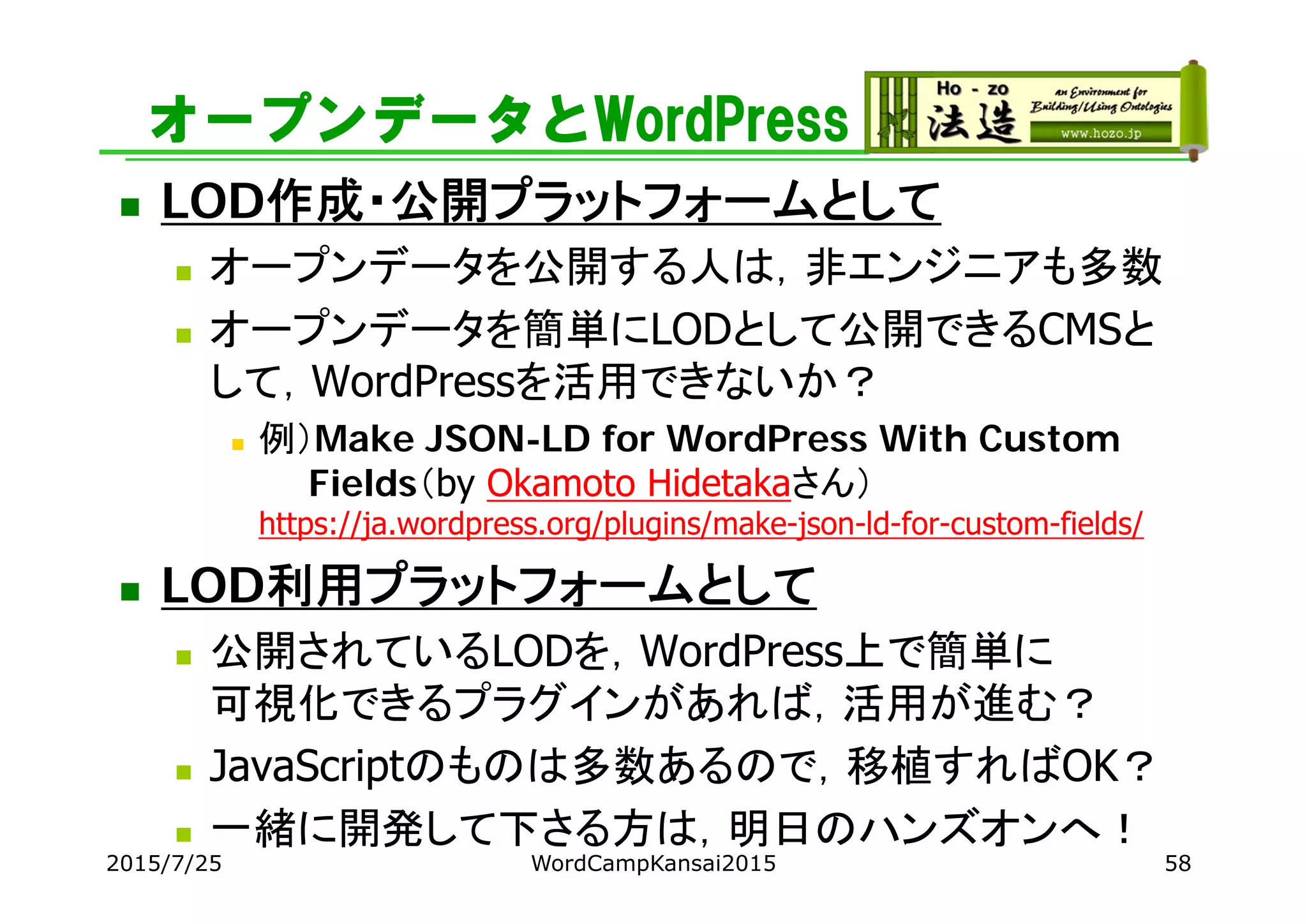 オープンデータとWordPress
 LOD作成・公開プラットフォームとして
 オープンデータを公開する人は，非エンジニアも多数
 オープンデータを簡単にLODとして公開できるCMSと
して，WordPressを活用できないか？
 例）Make JSON-LD for WordPress With Custom
Fields（by Okamoto Hidetakaさん）
https://ja.wordpress.org/plugins/make-json-ld-for-custom-fields/
 LOD利用プラットフォームとして
 公開されているLODを，WordPress上で簡単に
可視化できるプラグインがあれば，活用が進む？
 JavaScriptのものは多数あるので，移植すればOK？
 一緒に開発して下さる方は，明日のハンズオンへ！
2015/7/25 WordCampKansai2015 58
 