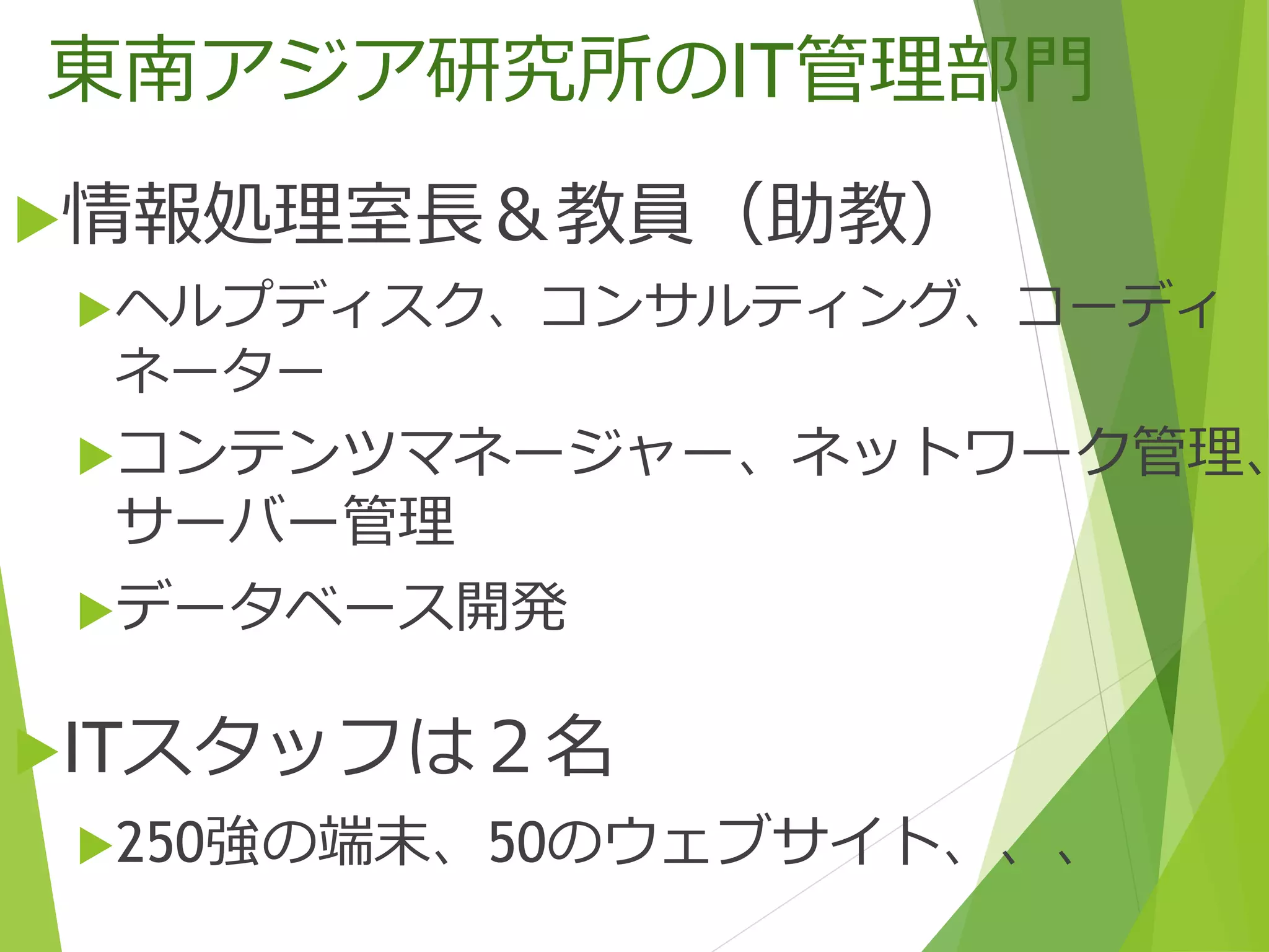 東南アジア研究所のIT管理部門
情報処理室長＆教員（助教）
ヘルプディスク、コンサルティング、コーディ
ネーター
コンテンツマネージャー、ネットワーク管理、
サーバー管理
データベース開発
ITスタッフは２名
250強の端末、50のウェブサイト、、、
 