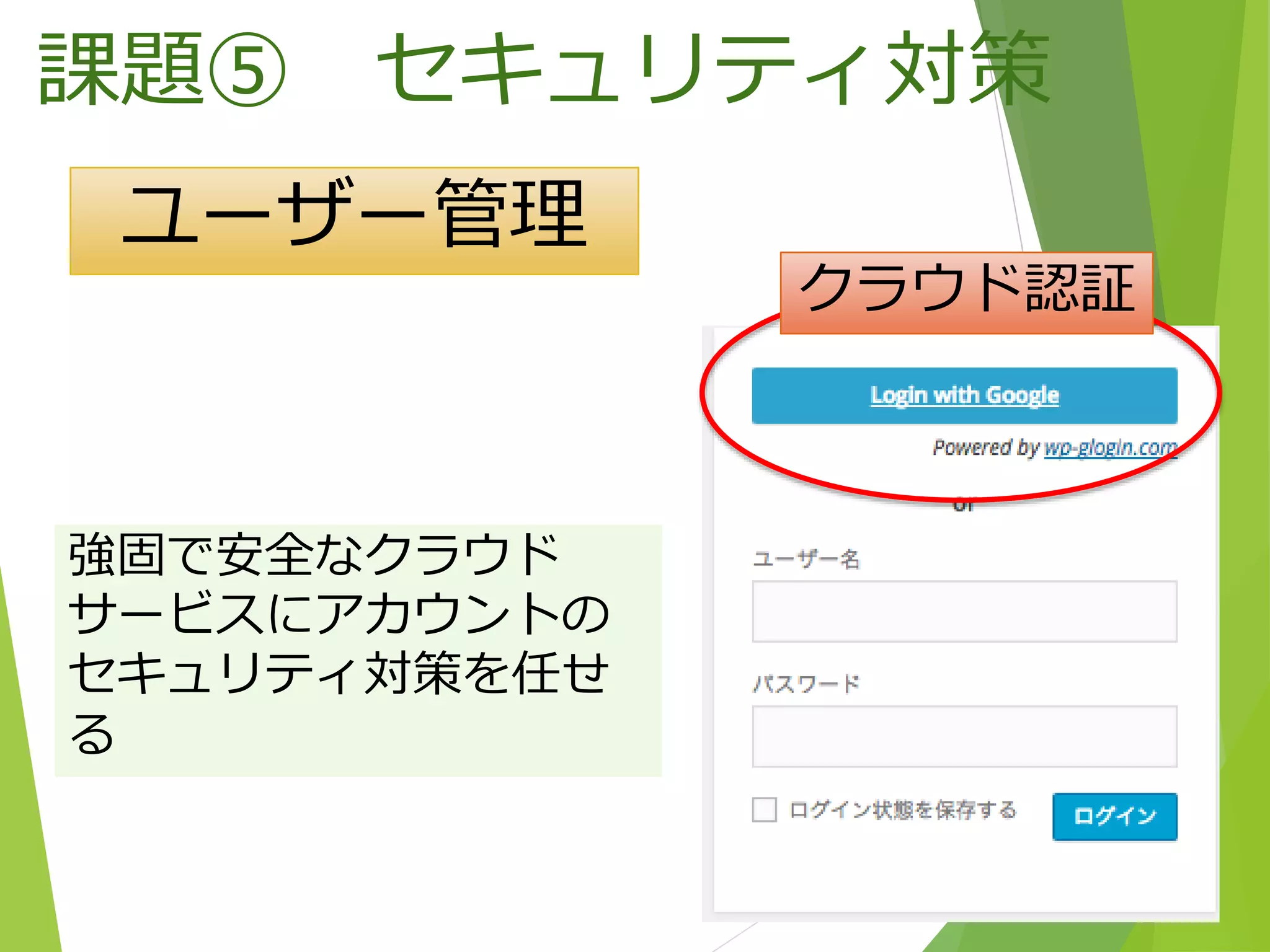 ユーザー管理
強固で安全なクラウド
サービスにアカウントの
セキュリティ対策を任せ
る
課題⑤ セキュリティ対策
クラウド認証
 