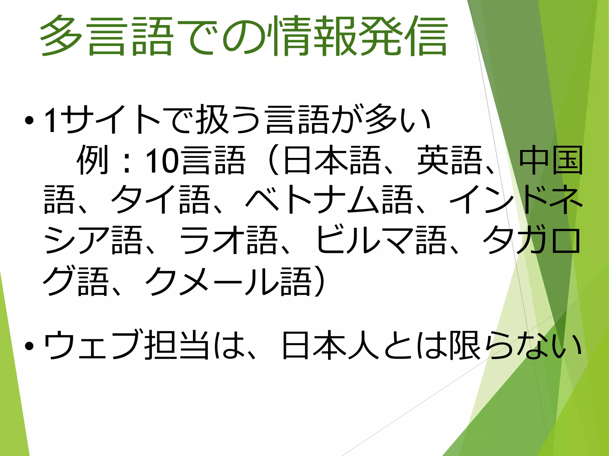 • 1サイトで扱う言語が多い
例：10言語（日本語、英語、中国
語、タイ語、ベトナム語、インドネ
シア語、ラオ語、ビルマ語、タガロ
グ語、クメール語）
• ウェブ担当は、日本人とは限らない
多言語での情報発信
 