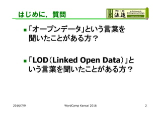 はじめに，質問
 「オープンデータ」という言葉を
聞いたことがある方？
 「LOD（Linked Open Data）」と
いう言葉を聞いたことがある方？
2016/7/9 WordCamp Kansai 2016 2
 