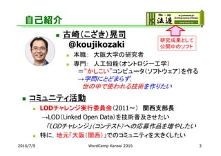 自己紹介
 コミュニティ活動
 LODチャレンジ実行委員会（2011～） 関西支部長
→LOD（Linked Open Data）を技術普及させたい
「LODチャレンジ」（コンテスト）への応募作品を増やしたい
 特に，地元「大阪（関西）」でのコミュニティを大きくしたい
2016/7/9 3
研究成果として
公開中のソフト
WordCamp Kansai 2016
 古崎（こざき）晃司
@koujikozaki
 本職： 大阪大学の研究者
 専門： 人工知能（オントロジー工学）
＝“かしこい”コンピュータ（ソフトウェア）を作る
→学問にとどまらず，
世の中で使われる技術を作りたい
 
